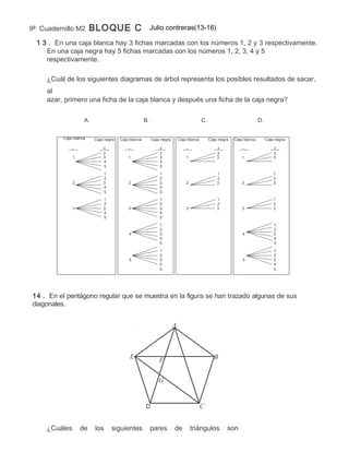 9º Cuadernillo M2       BLOQUE C                         Julio contreras(13-16)

  1 3 . En una caja blanca hay 3 fichas marcadas con los números 1, 2 y 3 respectivamente.
     En una caja negra hay 5 fichas marcadas con los números 1, 2, 3, 4 y 5
     respectivamente.

     ¿Cuál de los siguientes diagramas de árbol representa los posibles resultados de sacar,
     al
     azar, primero una ficha de la caja blanca y después una ficha de la caja negra?

                    A.                              B.                                  C.                              D.


          Caja blanca    Caja negra   Caja blanca        Caja negra       Caja blanca        Caja negra   Caja blanca        Caja negra

                             1                               1                                   1                               1
                             2                               2                                   2                               2
               1             3            1                  3                1                  3            1                  3
                             4                               4
                             5                               5
                             1                               1                                   1                               1
                             2                               2                                   2                               2
               2             3            2                  3                2                  3            2                  3
                             4                               4
                             5                               5
                             1                               1                                   1                               1
                             2                               2                                   2                               2
               3             3            3                  3                3                  3            3                  3
                             4                               4
                             5                               5
                                                             1                                                                   1
                                                             2                                                                   2
                                          4                  3                                                4                  3
                                                             4                                                                   4
                                                             5                                                                   5
                                                             1                                                                   1
                                                             2                                                                   2
                                          5                  3                                                5                  3
                                                             4                                                                   4
                                                             5                                                                   5




14 . En el pentágono regular que se muestra en la figura se han trazado algunas de sus
diagonales.


                                                                      A



                                           E                                                   B
                                                             F

                                                            G


                                                    D                                   C


     ¿Cuáles       de    los     siguientes              pares        de          triángulos          son
 