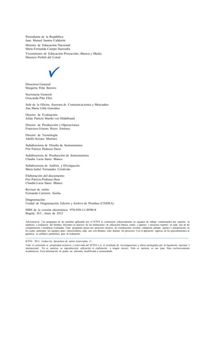 Presidente de la República
Juan Manuel Santos Calderón
Ministra de Educación Nacional
María Fernanda Campo Saavedra
Viceministro de Educación Preescolar, Básica y Media
Mauricio Perfetti del Corral




Directora General
Margarita Peña Borrero

Secretaria General
Gioconda Piña Elles

Jefe de la Oficina Asesora de Comunicaciones y Mercadeo
Ana María Uribe González

Director de Evaluación
Julián Patricio Mariño von Hildebrand

Director de Producción y Operaciones
Francisco Ernesto Reyes Jiménez

Director de Tecnología
Adolfo Serrano Martínez

Subdirectora de Diseño de Instrumentos
Flor Patricia Pedraza Daza

Subdirectora de Producción de Instrumentos
Claudia Lucia Sáenz Blanco

Subdirectora de Análisis y Divulgación
Maria Isabel Fernandes Cristóvão

Elaboración del documento
Flor Patricia Pedraza Daza
Claudia Lucia Sáenz Blanco

Revisor de estilo
Fernando Carretero Socha

Diagramación
Unidad de Diagramación, Edición y Archivo de Pruebas (UNIDEA)

ISBN de la versión electrónica: 978-958-11-0590-8
Bogotá, D.C., Junio de 2012

Advertencia: Las preguntas de las pruebas aplicadas por el ICFES se construyen colectivamente en equipos de trabajo conformados por expertos en
medición y evaluación del Instituto, docentes en ejercicio de las instituciones de educación básica, media y superior y asesores expertos en cada una de las
competencias y temáticas evaluadas. Estas preguntas pasan por procesos técnicos de construcción, revisión, validación, pilotaje, ajustes y actualización, en
los cuales participan los equipos antes mencionados, cada uno con distintos roles durante los procesos. Con la aplicación rigurosa de los procedimientos se
garantiza su calidad y pertinencia para la evaluación.

ICFES. 2012. Todos los derechos de autor reservados ©.
Todo el contenido es propiedad exclusiva y reservada del ICFES y es el resultado de investigaciones y obras protegidas por la legislación nacional e
internacional. No se autoriza su reproducción, utilización ni explotación a ningún tercero. Solo se autoriza su uso para fines exclusivamente
académicos. Esta información no podrá ser alterada, modificada o enmendada.
 