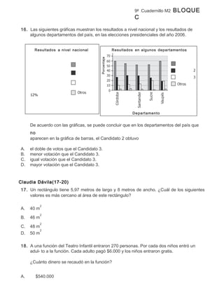 9º Cuadernillo M2   BLOQUE
                                                                C

16. Las siguientes gráficas muestran los resultados a nivel nacional y los resultados de
    algunos departamentos del país, en las elecciones presidenciales del año 2006.


       Resultados a nivel nacional                    Resultados en algunos departamentos




                                         Porcentaje


                                                               Departamento


     De acuerdo con las gráficas, se puede concluir que en los departamentos del país que
     no
     aparecen en la gráfica de barras, el Candidato 2 obtuvo

A.   el doble de votos que el Candidato 3.
B.   menor votación que el Candidato 3.
C.   igual votación que el Candidato 3.
D.   mayor votación que el Candidato 3.


Claudia Dávila(17-20)
17. Un rectángulo tiene 5,97 metros de largo y 8 metros de ancho. ¿Cuál de los siguientes
    valores es más cercano al área de este rectángulo?

            2
A.   40 m
            2
B.   46 m
            2
C.   48 m
            2
D.   50 m

18. A una función del Teatro Infantil entraron 270 personas. Por cada dos niños entró un
    adul- to a la función. Cada adulto pagó $6.000 y los niños entraron gratis.

     ¿Cuánto dinero se recaudó en la función?


A.     $540.000
 