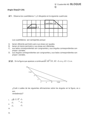 9º Cuadernillo M2   BLOQUE
                                                               C
Angie Diaz(21-24)


21. Observa los cuadriláteros 1 y 2 dibujados en la siguiente cuadrícula:



                                                  Cuadrilátero 2.

                            Cuadrilátero 1.




       Los cuadriláteros son semejantes porque

A.     tienen diferente perímetro pero sus áreas son iguales.
B.     tienen el mismo perímetro y sus áreas son diferentes.
C.     sus lados correspondientes son congruentes y sus ángulos correspondientes son
       propor- cionales.
D.     sus ángulos correspondientes son congruentes y sus lados correspondientes son
       propor- cionales.


22. En la figura que aparece a continuación AB DE, BE = 5 cm y AD = 3 cm.


                        D




                                    A

                                         b
                                              C    a      B                 E



       ¿Cuál o cuáles de las siguientes afirmaciones sobre los ángulos en la figura, es o
       son
       verdadera(s)?


I.      B. C. D.

II.

III.


A.
 