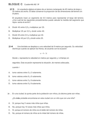 BLOQUE C             Cuadernillo M2 9º

  23 . Un arquitecto elabora el plano de un terreno rectangular de 40 metros de largo y
   25 metros de ancho. Él debe conservar la proporción de las dimensiones del terreno en
   el plano.

      El arquitecto trazó un segmento de 0,5 metros para representar el largo del terreno.
      ¿Con cuál de los siguientes procedimientos puede calcular la medida del segmento que
      repre- senta el ancho?

 A.   Dividir 40 entre 0,5 y multiplicar por 25.

 B.   Multiplicar 25 por 0,5 y dividir entre 40.

 C.   Dividir 25 entre 0,5 y multiplicar por 40.
 D.   Multiplicar 40 por 0,5 y dividir entre 25.



 24 . Una bicicleta se desplaza a una velocidad de 9 metros por segundo. Su velocidad
   disminuye cuando se aplican los frenos, de acuerdo con la ecuación

                                           υ = 9 - 3t

      Donde υ representa la velocidad en metros por segundo y t el tiempo en

      segundos. Esta ecuación representa la situación, de manera adecuada,

      cuando t

 A.   toma valores entre 0 y 3 solamente.

 B.   toma valores entre 6 y 9 solamente.

 C.   toma valores entre 3 y 9 solamente.
 D.   toma valores entre 0 y 9 solamente.




25 . En una ciudad, la quinta parte de la población son niños y la décima parte son niñas.


      ¿Es más probable encontrarse en esta ciudad con un niño que con una niña?

 A.   Sí, porque hay 5 veces más niños que niñas.

 B.   No, porque hay 10 veces más niñas que niños.
 C.   Sí, porque el número de niños es el doble del número de niñas.
 D.   No, porque el número de niños es la mitad del número de niñas.
 