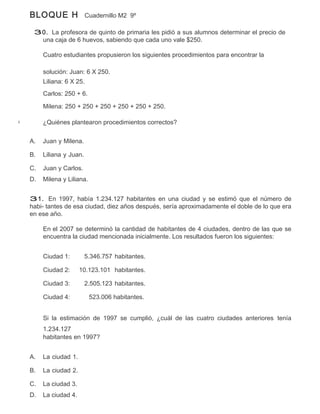 BLOQUE H                Cuadernillo M2 9º

 30. La profesora de quinto de primaria les pidió a sus alumnos determinar el precio de
  una caja de 6 huevos, sabiendo que cada uno vale $250.

     Cuatro estudiantes propusieron los siguientes procedimientos para encontrar la

     solución: Juan: 6 X 250.
     Liliana: 6 X 25.
     Carlos: 250 + 6.

     Milena: 250 + 250 + 250 + 250 + 250 + 250.

     ¿Quiénes plantearon procedimientos correctos?


A.   Juan y Milena.

B.   Liliana y Juan.

C.   Juan y Carlos.
D.   Milena y Liliana.


31. En 1997, había 1.234.127 habitantes en una ciudad y se estimó que el número de
habi- tantes de esa ciudad, diez años después, sería aproximadamente el doble de lo que era
en ese año.

     En el 2007 se determinó la cantidad de habitantes de 4 ciudades, dentro de las que se
     encuentra la ciudad mencionada inicialmente. Los resultados fueron los siguientes:


     Ciudad 1:         5.346.757 habitantes.

     Ciudad 2:      10.123.101 habitantes.

     Ciudad 3:         2.505.123 habitantes.

     Ciudad 4:           523.006 habitantes.


     Si la estimación de 1997 se cumplió, ¿cuál de las cuatro ciudades anteriores tenía
     1.234.127
     habitantes en 1997?


A.   La ciudad 1.

B.   La ciudad 2.

C.   La ciudad 3.
D.   La ciudad 4.
 
