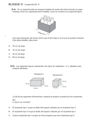 BLOQUE H              Cuadernillo M2 9º

     34. En un supermercado se empacan botellas de aceite del mismo tamaño en cajas
      rectangu- lares con capacidad para 6 botellas, como se muestra en la siguiente figura.




      Una caja rectangular del mismo ancho que el de la figura, en la que se puedan empacar
      8 de estas botellas, debe tener


A.    33 cm de largo.

B.    35 cm de largo.

C.    40 cm de largo.
D.    60 cm de largo.



 35. Las siguientes figuras representan dos tipos de recipientes, I y II, utilizados para
  empacar alimentos.


                                  Recipiente I.
                                                           Recipiente II.


                                                                        10 cm
                        10 cm
                                                  10 cm
                                                                        10 cm
                                  20 cm                     10 cm




      ¿Cuál de las siguientes afirmaciones, respecto al espacio ocupado por los recipientes
      tipo
      I y tipo II, es correcta?

A.    El recipiente tipo I ocupa el doble del espacio utilizado por el recipiente tipo II.

B.    El recipiente tipo II ocupa el doble del espacio utilizado por el recipiente tipo I.

C.    Cuatro recipientes tipo I ocupan el mismo espacio que tres recipientes tipo II.
 