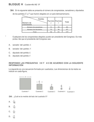 BLOQUE H            Cuadernillo M2 9º


 38. En la siguiente tabla se presenta el número de congresistas, senadores y diputados
     de los partidos E y F que fueron elegidos en un país latinoamericano.

                                       Partido
                                                  Partido Partido
                                                                        Total
                 Número de                          E       F
                 congresista
                        Número de senadores          31        29           60
                        Número de diputados          33        34           67
                               Total                 64        63           127


     Cualquiera de los congresistas elegidos puede ser presidente del Congreso. Es más
     proba- ble que el presidente del Congreso sea


A.   senador del partido E.

B.   senador del partido F.

C.   diputado del partido E.
D.   diputado del partido F.


RESPONDE LAS PREGUNTAS                  39 Y     4 0 DE ACUERDO CON LA SIGUIENTE
INFORMACIÓN

La siguiente es una secuencia formada por cuadrados. Las dimensiones de los lados se
indican en cada figura.

                    x

                                       x
                                       2
                                                      x             x
                                                      4             8
                                                                                  ?

                Cuadrado 1         Cuadrado 2     Cuadrado 3   Cuadrado 4    Cuadrado 5


39. ¿Cuál es la medida del lado del cuadrado 5?

     x
A.
     16
      x
B.   12
      x
C.
     11
      x
D.
     10
 