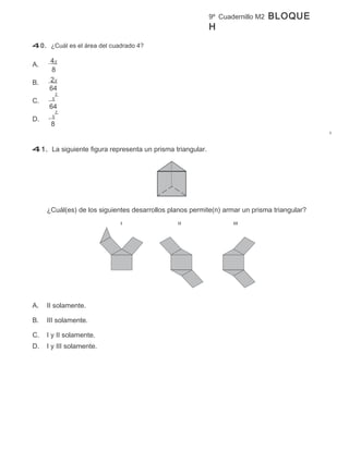9º Cuadernillo M2   BLOQUE
                                                           H
40. ¿Cuál es el área del cuadrado 4?

     4x
A.
      8
B.   2x
     64
        2
C.    x
     64
        2
D.    x
     8


41. La siguiente figura representa un prisma triangular.




     ¿Cuál(es) de los siguientes desarrollos planos permite(n) armar un prisma triangular?
                             I                 II                 III




A.   II solamente.

B.   III solamente.

C.   I y II solamente.
D.   I y III solamente.
 