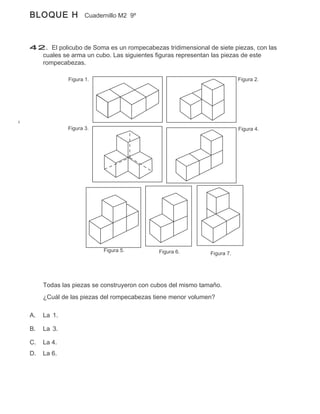 BLOQUE H            Cuadernillo M2 9º




42. El policubo de Soma es un rompecabezas tridimensional de siete piezas, con las
  cuales se arma un cubo. Las siguientes figuras representan las piezas de este
  rompecabezas.

             Figura 1.                                                   Figura 2.




             Figura 3.                                                   Figura 4.




                          Figura 5.        Figura 6.         Figura 7.




     Todas las piezas se construyeron con cubos del mismo tamaño.
     ¿Cuál de las piezas del rompecabezas tiene menor volumen?

A.   La 1.

B.   La 3.

C.   La 4.
D.   La 6.
 
