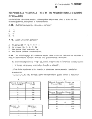 9º Cuadernillo M2   BLOQUE
                                                            H

RESPONDE LAS PREGUNTAS                  4 3 Y 44     DE ACUERDO CON LA SIGUIENTE
INFORMACIÓN
Un número se denomina perfecto cuando puede expresarse como la suma de sus
divisores positivos, excluyendo el número mismo.
43. ¿Cuál de los siguientes números es perfecto?

A.    3
B.    6
C.   10
D.   15

44. ¿Es 28 un número perfecto?

A.   Sí, porque 28 = 1 + 2 + 4 + 7 + 14
B.   Sí, porque 28 = 2 + 5 + 7 + 14
C.   No, porque 28 es un número par.
D.   No, porque 28 tiene cuatro divisores.

45. Una máquina pega 100 suelas de zapato cada 10 minutos. Después de encender la
máquina es necesario esperar 2 minutos para que comience a funcionar.

     La expresión algebraica p = 10(t - 2) , donde p representa el número de suelas pegadas
     y t el tiempo transcurrido en minutos, describe la situación.

     ¿Cuál de las siguientes tablas muestra el número de suelas pegadas cuando han
     transcurrido
     12, 22, 32, 42, 52 y 62 minutos a partir del momento en que se prende la máquina?

            A.                                                        B.
                                                    Número de minutos Número de
 Número de minutos Número de
                                                      transcurridos      suelas
   transcurridos      suelas
                                                                         pegadas
                      pegadas                              12               100
        12               100
                                                             22                 220
          22                  200
          32                  300                   Número 32 minutos Número320
                                                           de                 de
                                                      transcurridos
                                                           42            suelas
                                                                            420
          42                  400
                                                           52            pegadas
                                                                            520
          52                  500                          12                96
                                                           62
                                                           22               620
                                                                            176
          62                  600
                                                             32                 256
            C.                                                        D.
                                                             42                 336
 Número de              Número de                            52                 416
    minutos                suelas
                                                             62                 496
    transcurridos          pegadas
         12                   118
           22                   218
           32                   318
 