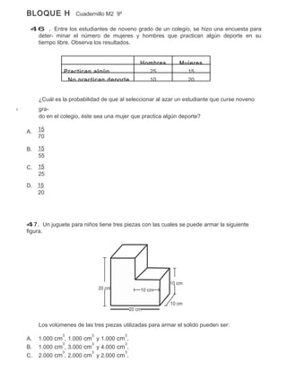 BLOQUE H           Cuadernillo M2 9º

 46 . Entre los estudiantes de noveno grado de un colegio, se hizo una encuesta para
  deter- minar el número de mujeres y hombres que practican algún deporte en su
  tiempo libre. Observa los resultados.


                                               Hombres       Mujeres
               Practican algún                   25            15
                No practican deporte             10            20


     ¿Cuál es la probabilidad de que al seleccionar al azar un estudiante que curse noveno
     gra-
     do en el colegio, éste sea una mujer que practica algún deporte?

A.   15
     70

B.   15
     55

C.   15
     25

D. 15
   20




47. Un juguete para niños tiene tres piezas con las cuales se puede armar la siguiente
figura.




                                                         10 cm
                              20 cm            10 cm

                                                         10 cm
                                           20 cm


     Los volúmenes de las tres piezas utilizadas para armar el sólido pueden ser:
              3           3            3
A.   1.000 cm , 1.000 cm y 1.000 cm .
             3          3          3
B.   1.000 cm , 3.000 cm y 4.000 cm .
             3          3          3
C.   2.000 cm , 2.000 cm y 2.000 cm .
 