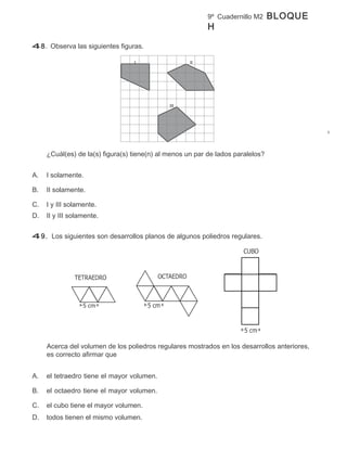 9º Cuadernillo M2      BLOQUE
                                                          H

48. Observa las siguientes figuras.

                                  I                  II




                                              III




     ¿Cuál(es) de la(s) figura(s) tiene(n) al menos un par de lados paralelos?


A.   I solamente.

B.   II solamente.

C.   I y III solamente.
D.   II y III solamente.


49. Los siguientes son desarrollos planos de algunos poliedros regulares.




     Acerca del volumen de los poliedros regulares mostrados en los desarrollos anteriores,
     es correcto afirmar que


A.   el tetraedro tiene el mayor volumen.

B.   el octaedro tiene el mayor volumen.

C.   el cubo tiene el mayor volumen.
D.   todos tienen el mismo volumen.
 