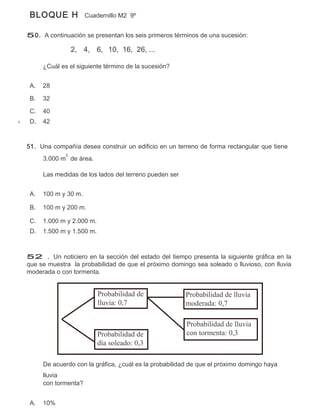 BLOQUE H             Cuadernillo M2 9º


50. A continuación se presentan los seis primeros términos de una sucesión:

                  2, 4, 6, 10, 16, 26, ...

      ¿Cuál es el siguiente término de la sucesión?


 A.   28

 B.   32

 C.   40
 D.   42


51. Una compañía desea construir un edificio en un terreno de forma rectangular que tiene
              2
      3.000 m de área.

      Las medidas de los lados del terreno pueden ser


 A.   100 m y 30 m.

 B.   100 m y 200 m.

 C.   1.000 m y 2.000 m.
 D.   1.500 m y 1.500 m.



52 . Un noticiero en la sección del estado del tiempo presenta la siguiente gráfica en la
que se muestra la probabilidad de que el próximo domingo sea soleado o lluvioso, con lluvia
moderada o con tormenta.


                           Probabilidad de              Probabilidad de lluvia
                           lluvia: 0,7                  moderada: 0,7

                                                        Probabilidad de lluvia
                           Probabilidad de              con tormenta: 0,3
                           día soleado: 0,3

      De acuerdo con la gráfica, ¿cuál es la probabilidad de que el próximo domingo haya
      lluvia
      con tormenta?


 A.   10%
 