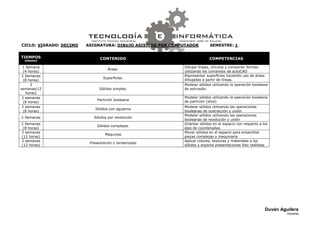 CICLO: VIGRADO: DECIMO   ASIGNATURA: DIBUJO ASISTIDO POR COMPUTADOR         SEMESTRE: 1


TIEMPOS                        CONTENIDO                                   COMPETENCIAS
  SEMANAS

 1 Semana                                                    Dibujar líneas, círculos y componer formas
                                   Áreas.
  (4 horas)                                                  utilizando los comandos de autoCAD
 2 Semanas                                                   Representar superficies haciendo uso de áreas
                                 Superficies.
  (8 horas)                                                  dibujadas a partir de líneas.
      3                                                      Modelar sólidos utilizando la operación booleana
semanas(12                     Sólidos simples.              de extrusión.
   horas)
 2 semanas                                                   Modelar sólidos utilizando la operación booleana
                              Partición booleana             de partición (slice)
  (8 horas)
 2 semanas                                                   Modelar sólidos utilizando las operaciones
                             Sólidos con agujeros
  (8 horas)                                                  booleanas de sustracción y unión
                                                             Modelar sólidos utilizando las operaciones
2 Semanas                   Sólidos por revolución
                                                             booleanas de revolución y unión
2 Semanas                                                    Orientar sólidos en el espacio con respecto a los
                              Sólidos complejos.
 (8 horas)                                                   ejes de coordenadas.
3 semanas                                                    Mover sólidos en el espacio para ensamblar
                                  Maquinas
(12 horas)                                                   piezas complejas y maquinaria
3 semanas                                                    Aplicar colores, texturas y materiales a los
                          Presentación y renderizado
(12 horas)                                                   sólidos y exporta presentaciones foto realistas




                                                                                                            Duván Aguilera
                                                                                                                     Docente
 