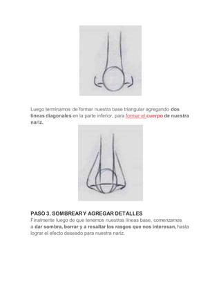Luego terminamos de formar nuestra base triangular agregando dos
líneas diagonales en la parte inferior, para formar el cuerpo de nuestra
nariz.
PASO 3. SOMBREARY AGREGAR DETALLES
Finalmente luego de que tenemos nuestras líneas base, comenzamos
a dar sombra, borrar y a resaltar los rasgos que nos interesan, hasta
lograr el efecto deseado para nuestra nariz.
 