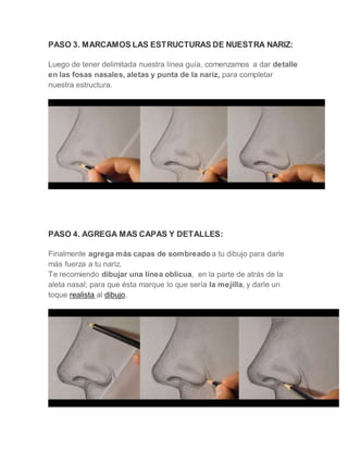 PASO 3. MARCAMOS LAS ESTRUCTURAS DE NUESTRA NARIZ:
Luego de tener delimitada nuestra línea guía, comenzamos a dar detalle
en las fosas nasales, aletas y punta de la nariz, para completar
nuestra estructura.
PASO 4. AGREGA MAS CAPAS Y DETALLES:
Finalmente agrega más capas de sombreado a tu dibujo para darle
más fuerza a tu nariz.
Te recomiendo dibujar una línea oblicua, en la parte de atrás de la
aleta nasal; para que ésta marque lo que sería la mejilla, y darle un
toque realista al dibujo.
 