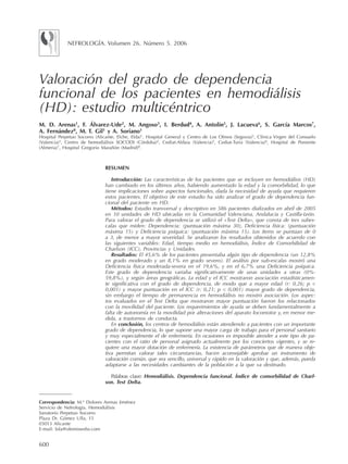 600
Valoración del grado de dependencia
funcional de los pacientes en hemodiálisis
(HD): estudio multicéntrico
M. D. Arenas1
, F. Álvarez-Ude2
, M. Angoso3
, I. Berdud4
, A. Antolín5
, J. Lacueva6
, S. García Marcos7
,
A. Fernández8
, M. T. Gil1
y A. Soriano1
Hospital Perpetuo Socorro (Alicante, Elche, Elda)1
, Hospital General y Centro de Los Olmos (Segovia)2
, Clínica Virgen del Consuelo
(Valencia)3
, Centro de hemodiálisis SOCODI (Córdoba)4
, Cediat-Aldaia (Valencia)5
, Cediat-Turia (Valencia)6
, Hospital de Poniente
(Almeria)7
, Hospital Gregorio Marañón (Madrid)8
.
Correspondencia: M.ª Dolores Arenas Jiménez
Servicio de Nefrología. Hemodiálisis
Sanatorio Perpetuo Socorro
Plaza Dr. Gómez Ulla, 15
03013 Alicante
E-mail: lola@olemiswebs.com
RESUMEN
Introducción: Las características de los pacientes que se incluyen en hemodiálisis (HD)
han cambiado en los últimos años, habiendo aumentado la edad y la comorbilidad, lo que
tiene implicaciones sobre aspectos funcionales, dada la necesidad de ayuda que requieren
estos pacientes. El objetivo de este estudio ha sido analizar el grado de dependencia fun-
cional del paciente en HD.
Métodos: Estudio transversal y descriptivo en 586 pacientes dializados en abril de 2005
en 10 unidades de HD ubicadas en la Comunidad Valenciana, Andalucía y Castilla-León.
Para valorar el grado de dependencia se utilizó el «Test Delta», que consta de tres subes-
calas que miden: Dependencia: (puntuación máxima 30), Deficiencia física: (puntuación
máxima 15) y Deficiencia psíquica: (puntuación máxima 15). Los ítems se puntúan de 0
a 3, de menor a mayor severidad. Se analizaron los resultados obtenidos de acuerdo con
las siguientes variables: Edad, tiempo medio en hemodiálisis, Índice de Comorbilidad de
Charlson (ICC), Provincias y Unidades.
Resultados: El 45,6% de los pacientes presentaba algún tipo de dependencia (un 12,8%
en grado moderado y un 8,1% en grado severo). El análisis por sub-escalas mostró una
Deficiencia física moderada-severa en el 19,6%, y en el 6,7% una Deficiencia psíquica.
Este grado de dependencia variaba significativamente de unas unidades a otras (0%-
59,8%), y según áreas geográficas. La edad y el ICC mostraron asociación estadísticamen-
te significativa con el grado de dependencia, de modo que a mayor edad (r: 0,26; p <
0,001) y mayor puntuación en el ICC (r: 0,21; p < 0,001) mayor grado de dependencia,
sin embargo el tiempo de permanencia en hemodiálisis no mostró asociación. Los aspec-
tos evaluados en el Test Delta que mostraron mayor puntuación fueron los relacionados
con la movilidad del paciente. Los requerimientos de ayuda se deben fundamentalmente a
falta de autonomía en la movilidad por alteraciones del aparato locomotor y, en menor me-
dida, a trastornos de conducta.
En conclusión, los centros de hemodiálisis están atendiendo a pacientes con un importante
grado de dependencia, lo que supone una mayor carga de trabajo para el personal sanitario
y muy especialmente el de enfermería. En ocasiones es imposible atender a este tipo de pa-
cientes con el ratio de personal asignado actualmente por los conciertos vigentes, y se re-
quiere una mayor dotación de enfermería. La existencia de parámetros que de manera obje-
tiva permitan valorar tales circunstancias, hacen aconsejable aprobar un instrumento de
valoración común, que sea sencillo, universal y rápido en la valoración y que, además, pueda
adaptarse a las necesidades cambiantes de la población a la que va destinado.
Palabras clave: Hemodiálisis. Dependencia funcional. Índice de comorbilidad de Charl-
son. Test Delta.
NEFROLOGÍA. Volumen 26. Número 5. 2006
Documento descargado de http://www.revistanefrologia.com el 27/10/2016. Copia para uso personal, se prohíbe la transmisión de este documento por cualquier medio o formato.
 