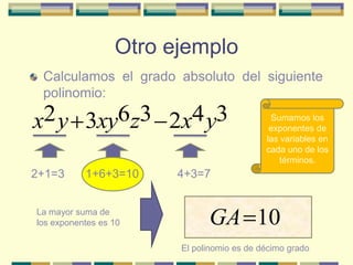 Otro ejemplo
 Calculamos el grado absoluto del siguiente
 polinomio:

x2 y 3xy6z3 2x4 y3                           Sumamos los
                                             exponentes de
                                            las variables en
                                            cada uno de los
                                                términos.
2+1=3      1+6+3=10     4+3=7


La mayor suma de
los exponentes es 10          GA 10
                        El polinomio es de décimo grado
 