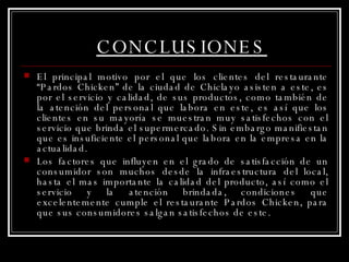 CONCLUSIONES El principal motivo por el que los clientes del restaurante “Pardos Chicken” de la ciudad de Chiclayo asisten a este, es por el servicio y calidad, de sus productos, como también de la atención del personal que labora en este, es así que los clientes en su mayoría se muestran muy satisfechos con el servicio que brinda el supermercado. Sin embargo manifiestan que es insuficiente el personal que labora en la empresa en la actualidad. Los factores que influyen en el grado de satisfacción de un consumidor son muchos desde la infraestructura del local, hasta el mas importante la calidad del producto, así como el servicio y la atención brindada, condiciones que excelentemente cumple el restaurante Pardos Chicken, para que sus consumidores salgan satisfechos de este.  