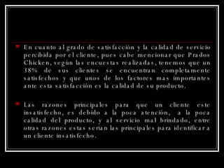 En cuanto al grado de satisfacción y la calidad de servicio percibida por el cliente, pues cabe mencionar que Prados Chicken, según las encuestas realizadas, tenemos que un 38% de sus clientes se encuentran completamente satisfechos y que unos de los factores mas importantes ante esta satisfacción es la calidad de su producto.  Las razones principales para que un cliente este insatisfecho, es debido a la poca atención,  a la poca calidad del producto, y al servicio mal brindado, entre otras razones estas serian las principales para identificar a un cliente insatisfecho.  
