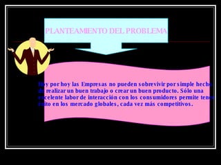 PLANTEAMIENTO DEL PROBLEMA Hoy por hoy las Empresas no pueden sobrevivir por simple hecho  de realizar un buen trabajo o crear un buen producto. Sólo una  excelente labor de interacción con los consumidores permite tener  éxito en los mercado globales, cada vez más competitivos.  