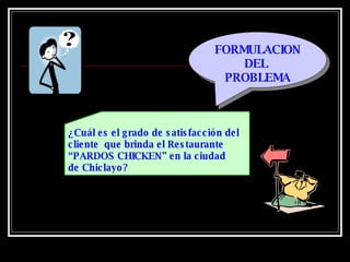 FORMULACION DEL  PROBLEMA ¿Cuál es el grado de satisfacción del  cliente  que brinda el Restaurante  “ PARDOS CHICKEN” en la ciudad  de Chiclayo? 