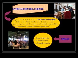 SATISFACCION DEL CLIENTE Según el Prof. Philip Kotler, la  satisfacción del cliente se define como "el nivel del estado de ánimo de una persona que resulta de comparar el rendimiento percibido  de un producto o servicio con sus expectativas " NIVELES Insatisfacción Satisfacción Complacencia 