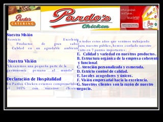Nuestra Misión Servicio Excelente - Productos de gran sabor - Calidad en un agradable ambiente Nuestra Visión  "Llevaremos una pequeña parte de la gastronomía peruana al mundo"  Declaración de Hospitalidad  En Pardos Chicken estamos comprometidos  al 101% con nuestros clientes. En todos estos años que venimos trabajando para nuestro público, hemos confiado nuestro éxito en 7 puntos importantes: Calidad y variedad en nuestros productos.   B. Estructura orgánica de la empresa coherente y funcional .  C. Atención personalizada y esmerada.   D. Estricto control de calidad.   E. Locales acogedores y únicos.   F. Visión empresarial hacia la excelencia.   G. Nuestros clientes son la razón de nuestro  negocio.   
