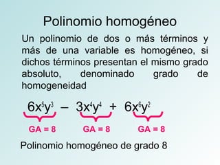 Polinomio homogéneo 
Un polinomio de dos o más términos y 
más de una variable es homogéneo, si 
dichos términos presentan el mismo grado 
absoluto, denominado grado de 
homogeneidad 
6x5y3 – 3x4y4 + 6x6y2 
GA = 8 GA = 8 GA = 8 
Polinomio homogéneo de grado 8 
 