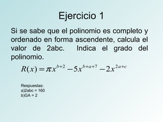 Ejercicio 1 
Si se sabe que el polinomio es completo y 
ordenado en forma ascendente, calcula el 
valor de 2abc. Indica el grado del 
polinomio. 
R(x) =p xb+2 -5xb+a+7 -2x2a+c 
Respuestas: 
a)2abc = 160 
b)GA = 2 
 