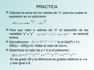 PRACTICA 
Calcular la suma de los valores de “n” para los cuales la 
expresión es un polinomio: 
n 
10 - 
2 128 
P ( x , y ) = 4 x 2 - 
3 y 
2 
n Para que valor o valores de “n” la expresión de las 
variables “x” y “y” (n +3)xn-7 + x2 yn -(n -2) y10-n 
es racional 
entera. 
Del polinomio: P(x, y) = 15xn+3 ym- 2 + xn+ 2 ym-3 
si el GA(P) =11; 
GR(x) – GR(y)=5. Hallar el valor de 2m+n. 
Determinar el valor de a + b si el polinomio: 
Q(x, y) = x2a+b-3 ya+b+1 + x2a+b-4 ya+b+2 + x2a+b-2 ya+b 
Es de grado 28 y la diferencia de grados relativos a: x e 
y sea igual a 6. 
 