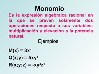 Monomio 
Es la expresión algebraica racional en 
la que se prevén solamente dos 
operaciones respecto a sus variables: 
multiplicación y elevación a la potencia 
natural. 
Ejemplos 
M(x) = 3x4 
Q(x;y) = 5xy3 
R(x;y;z) = -xy4z2 
 