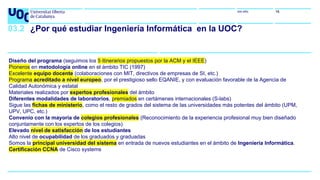 uoc.edu 16
03.2 ¿Por qué estudiar Ingeniería Informática en la UOC?
Diseño del programa (seguimos los 5 itinerarios propuestos por la ACM y el IEEE)
Pioneros en metodología online en el ámbito TIC (1997)
Excelente equipo docente (colaboraciones con MIT, directivos de empresas de SI, etc.)
Programa acreditado a nivel europeo, por el prestigioso sello EQANIE, y con evaluación favorable de la Agencia de
Calidad Autonómica y estatal
Materiales realizados por expertos profesionales del ámbito
Diferentes modalidades de laboratorios, premiados en certámenes internacionales (S-labs)
Sigue las fichas de ministerio, como el resto de grados del sistema de las universidades más potentes del ámbito (UPM,
UPV, UPC, etc.)
Convenio con la mayoría de colegios profesionales (Reconocimiento de la experiencia profesional muy bien diseñado
conjuntamente con los expertos de los colegios)
Elevado nivel de satisfacción de los estudiantes
Alto nivel de ocupabilidad de los graduados y graduadas
Somos la principal universidad del sistema en entrada de nuevos estudiantes en el ámbito de Ingeniería Informática.
Certificación CCNA de Cisco systems
 