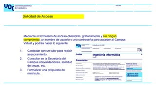 uoc.edu
1. Contactar con un tutor para recibir
asesoramiento.
2. Consultar en la Secretaría del
Campus convalidaciones, solicitud
de becas, etc.
3. Formalizar una propuesta de
matrícula.
Mediante el formulario de acceso obtendrás, gratuitamente y sin ningún
compromiso, un nombre de usuario y una contraseña para acceder al Campus
Virtual y podrás hacer lo siguiente:
Solicitud de Acceso
 