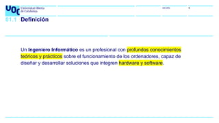uoc.edu 4
Un Ingeniero Informático es un profesional con profundos conocimientos
teóricos y prácticos sobre el funcionamiento de los ordenadores, capaz de
diseñar y desarrollar soluciones que integren hardware y software.
01.1 Definición
 
