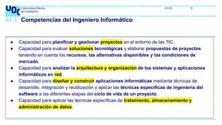 uoc.edu 6
01.3 Competencias del Ingeniero Informático
● Capacidad para planificar y gestionar proyectos en el entorno de las TIC.
● Capacidad para evaluar soluciones tecnológicas y elaborar propuestas de proyectos
teniendo en cuenta los recursos, las alternativas disponibles y las condiciones de
mercado.
● Capacidad para analizar la arquitectura y organización de los sistemas y aplicaciones
informáticos en red.
● Capacidad para diseñar y construir aplicaciones informáticas mediante técnicas de
desarrollo, integración y reutilización y aplicar las técnicas específicas de ingeniería del
software a las diferentes etapas del ciclo de vida de un proyecto.
● Capacidad para aplicar las técnicas específicas de tratamiento, almacenamiento y
administración de datos.
 