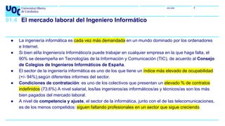 uoc.edu 7
01.4 El mercado laboral del Ingeniero Informático
● La ingeniería informática es cada vez más demandada en un mundo dominado por los ordenadores
e Internet.
● Si bien el/la Ingeniero/a Informático/a puede trabajar en cualquier empresa en la que haga falta, el
90% se desempeña en Tecnologías de la Información y Comunicación (TIC), de acuerdo al Consejo
de Colegios de Ingenieros Informáticos de España.
● El sector de la ingeniería informática es uno de los que tiene un índice más elevado de ocupabilidad
(+/- 94%),según diferentes informes del sector.
● Condiciones de contratación: es uno de los colectivos que presentan un elevado % de contratos
indefinidos (73,6%) A nivel salarial, los/las ingenieros/as informáticos/as y técnicos/as son los más
bien pagados del mercado laboral.
● A nivel de competencia y ajuste, el sector de la informática, junto con el de las telecomunicaciones,
es de los menos competidos: siguen faltando profesionales en un sector que sigue creciendo.
 