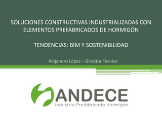 Alejandro López – Director Técnico
SOLUCIONES CONSTRUCTIVAS INDUSTRIALIZADAS CON
ELEMENTOS PREFABRICADOS DE HORMIGÓN
TENDENCIAS: BIM Y SOSTENIBILIDAD
 