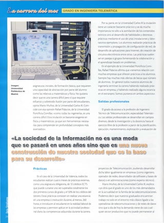GRADOEN INGENIERIATELEMATICA
//.///,/ ¡" /' /'
, / , / " / : , 1 "
asignaturasiniciales,de formaciónbásica,querequ¡eren
Jnacapacdadde absr"acc'ónpor partedelalumno
como lasrelativasa matemáticasy física.No qLrisiera
A e c i r n t p p q r n 2 e s r r e r a A f ' . c i ln e r o < í n r t p r c n t t i e r c
esfuerzoy sobretodoilusiónpor partedelestudiante),
opinaMarioMuñoz,de laUniversldadCarloslll.Coin-
cidecon esaopiniónRafaelPalacios,de la Universidad
PonrifrciaComillas:(como rodaslasingenierÍas,esuna
ca"re'adificil.Estatituiaciónesbastanteexigenreen
ri' -' ' -^'^-:-;^^' '^ ^ lesonherramientasnecesa-> r d y r r d L s I d L r L d ) , y d 9 u
riasparacomprenderenprofundidadconceptosmás
avanzados>.
Porsuparte,enlaUniversidadCarlosllllatitulacion
tieneuncarácterbastanteprácricoy sedamucha
;-^^-.-^-;- ^^ -:r^ - r--;imilacióndeloscontenidosi l r r P v L d r r l r d r r u ) u r u d r d d :
teóricossinoaldesarrollodehabilidadesy destrezas
prácticasmedianteelusodeunasinstalacionesy labo-
ratoriosejemplares.Losalumnosrealizaránprácticasde
transmisióny Dropagación,deconfrg.rraciónderec.de
desarrollodeaplicacionespa"aInrerner,decreaciónde
circuitoselectrónicosentreotras.Lasprácricassuelen
serenparejaso gruposfomentandolacolaboración,
elaprendizajebasadoenproblemas.
EnelejemplodelaUniversidadPontificiaComi-
llas,RafaelPalaciosaÉrmaque(tenemosrelacióncon
muchasempresasqueofrecenprácticasa losalumnos.
Siemprehaymuchasmásofertasdebecasquenúmero
de¡lrrmnos.In sene'¿lfndosnuestrosalumnosde' ó _ ' * _ '
ingeniería¡erminanlacarrerahabiendorealizadoprác-
ricasenempresa,y habrendorealrzadoalgunaestancia
enelextranlero.Somospunterosenambosaspectos)).
Salidas profesionales
tl gradodaaccesoa laprofesióndeIngeniero
TécnicodeTelecomunicación,especialidadTelemáti-
ca.Lassalidasprofesionalessedesarrollanencampos
diversos,desdelainvestigacióny ladocenciahastael
ejerciciolibredelaprofesióna partirdelaplaniFcación,
elecución,mantenimiento,explotacióny evaluaciónde
lmagen:
Universidad
Politécnica de
Madrid.
I
<s:J-*4s;o-gi;e,dja"djdje,lla ljrr:terrm:a,qüéu*üto;e:s;lillüL?:ülng-dja
a¿ a,
qlU,QS-9;p"?SAfA €;ffülttjüI,QS;?:h,o"s;s;ljü1",9'qJU,g€;S; :J.r.I-"1JJI.J-,r',/,:J
io-,'-lj : :"j-l:] :J-J-: j -i J-l i-,-)* ;
."j i - ) - t
'-ol
.: i -i f i '.,11'r -,
Prácticas
EnelcasodelaUniversidaddeValencia,todoslos
es¡udiantesrealizancuatromesesde prácticasexternas,
como unaasignaturaobligatoria,de 12crédirosECTS
que puedecursarseunavezsuperadostotalmentelos
docnrimerocr.rrcosdepradov el 500nde loscréd,rosdel
' "' '-^ | '' ^' ^':'' ^" -^lsrslenenrealizarunaestanciat g t L c u , L > L d J P t d L L L d i L U I
en unaempresao institucióndurante,al menos,260
horas,e introducenalestudianteen larealidadlaboralde
lasempresasy permten aplicaren laactividadprofesio-
^ . , l ; . " ; . l - . - ^ - ^ ^ . ^ ^ - t ^ " - A ^ , , ; , 1 . . . 1 . , " - ^ , ^ l - - - " " ,
l a l C ' a " l a l a < C O m p e f e n C l a s ¿ L l q J l l O d s U U r a l r L e l ¿ L ¿ r l e f a .
proyectosdeTelecomunicación,pudiendodesarrollar
dichalaborigualmenteenempresas(comoingeniero,
operadorderedes,desarrolladordesoftwarey basesde
datos)o enadminisrraciones(comoexpertotécnico).
MarioMuñoz,delaUniversidadCarloslll,explica:
<yodiríaqueelgradoesunodelosmásdemandados
enlaactualidadenlafamiliadelas¡elecomunicaciones.
P n r i e m n c i e r i r n r p n r e c r r---., :..- .,---_ ,o sg ra o u a o o se lcuentraT
trabajono soloen el entornomásclásicoligadoa las
operadorasde ¡elecomunicacionesy de redesde datos
.r^^ ^,.^^ rí^ f,- L ^..r^ rlma n d avie n ed e casicual-) i l r u 9 u s d u r d u q r r u / r d u E
quiersectorproductivoqueno puedepermaneceral
 