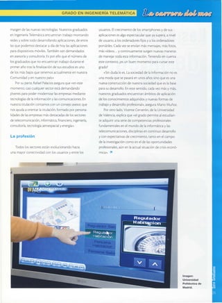 GRADOEN INGENIERÍATELEMÁTICA
margendelasnuevastecnologías.Nuestrosgraduados
enlngenieríaTelemáticaencuentrantrabalomontando
redesy sobretododesarrollandoaplicaciones,deenrre
lasquepodemosdesracaradiadehoylasaplicaciones
paradispositivosmóviles.Tambiénsondemandados
enasesoríay consultoría.Esporelloqueelnúmerode
losgraduadosquenoencuentrantrabajoduranteel
primerañotraslafinalizacióndesusestudiosesuno
delosmásbalosquetenemosactualmenteennues[ra
Comunidady ennuestropaís>
Por <rr n¡rrc R:f:cl P:l;. -.Jcrosaseguraque(eneste
momento,casicualquiersectorestádemandando
1óvenesparapodermodernizarlasempresasmedianre
tecnologíasdelainformacióny lascomunicaciones.En
nuestratitulacióncontamosconunconse.loasesor,que
nosayudaaorientarlatirulación,formadoporpersona-
lidadesdelasempresasmásdes¡acadasdelossectores
de¡elecomunicación,informácica,financiero,ingeniería,
consulroría,tecnologíaaeroespacialy energía>.
La profesión
Todoslossectoresestánevolucionandohacia
unamayorconectividadconlosusuariosy entrelos
rilm g
usuarios.Elcrecimientodelossmartphonesy desus
aplicacionesesalgoespectacularqueyasupera,a nivel
deusuario,a losordenadoresfrjosy a losordenadores
portátiles.Cadavezseenvíanmásmensajes,másfo¡os,
másvídeos...y continuamentesurgennuevasmaneras
demanejartodaestainformación.Teniendoencuenra
estecontexto,¿esun buenmomentoparacursareste
grado?
<Sindudaloes.LasociedaddelaInformaciónnoes
unamodaquesepasaráenunosañossinoqueesuna
nuevaconstruccióndenuestrasociedadqueeslabase
parasudesarrollo.Enestesentido,cadavezmásy más,
nuestrosgraduadosencuentranámbitosdeaplicación
delosconocimientosadquiridosy nuevasformasde
trabajoy desarrolloprofesional>,aseguraMarioMuñoz.
Porotrolado,VicenteCerverón,delaUniversidad
deValencia,explicaque<elgradopermiteales¡udian-
teadquirirunaseriedecompetenciasprofesionales
fundamentalesenelmundodelainformáricay las
telecomunicaciones,disciplinasenconrinuodesarrollo
y conexpecta¡ivasdecrecimiento,tantoenelcampo
delainvestigacióncomoeneldelasoportunidades
profesionales,aúnenlaactualsituacióndecrisiseconó-
mica>.*
lmagen:
Un¡versidad
Politécnica de
Madrid.
 
