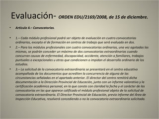 Evaluación- ORDEN EDU/2169/2008, de 15 de diciembre.
•    Artículo 4.– Convocatorias.

•    1.– Cada módulo profesional podrá ser objeto de evaluación en cuatro convocatorias
     ordinarias, excepto el de formación en centros de trabajo que será evaluado en dos.
•    2.– Para los módulos profesionales con cuatro convocatorias ordinarias, una vez agotadas las
     mismas, se podrán conceder un máximo de dos convocatorias extraordinarias cuando
     concurran causas de enfermedad, discapacidad, accidente, atención a familiares, trabajos
     puntuales o excepcionales u otras que condicionen o impidan el desarrollo ordinario de los
     estudios.
•    3.– La solicitud de la convocatoria extraordinaria se presentará en el centro educativo
     acompañada de los documentos que acrediten la concurrencia de alguna de las
     circunstancias señaladas en el apartado anterior. El director del centro remitirá dicha
     documentación a la Dirección Provincial de Educación, junto con un informe valorativo y la
     certificación académica personal, en la que conste con claridad la fecha y el carácter de las
     convocatorias en las que aparece calificado el módulo profesional objeto de la solicitud de
     convocatoria extraordinaria. El Director Provincial de Educación, previo informe del Área de
     Inspección Educativa, resolverá concediendo o no la convocatoria extraordinaria solicitada.
 