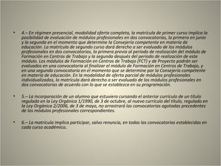 •   4.– En régimen presencial, modalidad oferta completa, la matrícula de primer curso implica la
    posibilidad de evaluación de módulos profesionales en dos convocatorias, la primera en junio
    y la segunda en el momento que determine la Consejería competente en materia de
    educación. La matrícula de segundo curso dará derecho a ser evaluado de los módulos
    profesionales en dos convocatorias, la primera previa al período de realización del módulo de
    Formación en Centros de Trabajo y la segunda después del período de realización de este
    módulo. Los módulos de Formación en Centros de Trabajo (FCT) y de Proyecto podrán ser
    evaluados en una convocatoria al finalizar el módulo de Formación en Centros de Trabajo, y
    en una segunda convocatoria en el momento que se determine por la Consejería competente
    en materia de educación. En la modalidad de oferta parcial de módulos profesionales
    individualizados, la matrícula dará derecho a ser evaluado de los módulos profesionales en
    dos convocatorias de acuerdo con lo que se establezca en su programación.

•   5.– La incorporación de un alumno que estuviera cursando el anterior currículo de un título
    regulado en la Ley Orgánica 1/1990, de 3 de octubre, al nuevo currículo del título, regulado en
    la Ley Orgánica 2/2006, de 3 de mayo, no arrastrará las convocatorias agotadas precedentes
    de los módulos profesionales correspondientes.

•   6.– La matrícula implica participar, salvo renuncia, en todas las convocatorias establecidas en
    cada curso académico.
 