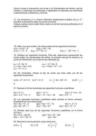 Ceros o raíces e intersección con el eje y; b) Coordenadas del vértice y eje de
simetría; c) Intervalos de positividad y negatividad; d) Intervalos de crecimiento
y decrecimiento e) Máximos y mínimos.


17. Las funciones g, h y j fueron obtenidas desplazando el gráfico de f(x)= x2.
Escriban la fórmula de cada una de las funciones.
Indique cuántas raíces reales tienen cada una de las funciones graficadas en el
ejercicio anterior.




18. Halle, si es que existen, las raíces reales de las siguientes funciones:
a) f(x) = (x-3)2 – 9          b) g(x) = 4x2 – 5x
c) h(x) = – x2 – 4   d) j(x) = x2 + 3x + 2               e) k(x) = –4x2 + 4x – 1

19. Grafique las siguientes funciones. Para ello, determinen previamente las
raíces reales, las coordenadas del vértice, la ecuación del eje de simetría y el
punto de intersección con el eje de las ordenadas (y).

p(x) = x2 - 2x - 8                     q(x) = - x2 + 6x - 9
r(x) = (2x - 1)(x + 2,5)               s(x) = -0,5(x + 1)2 – 1,5
t(x) = - x2 - x - 2

20. Sin resolverlas, indique el tipo de raíces que tiene cada una de las
siguientes ecuaciones:

a) 3x – x2 + 0,1= 0        b) x2 + 4 = 0        c) − 1 + 2x – 9x2 = 0       d) 3x2 -   1   =
                                                     9                                 2
0

21. Exprese en forma factorizada las siguientes funciones cuadráticas:

f(x) = x2 + x                   g(x) = - x2 + 1                     h(x) = x2 + 6 x – 27
j(x) = -2 x2 - 7 x – 3          k(x) = - x2 + 12 x – 36      p(x) = 4 x2 – 1

22. Las siguientes funciones cuadráticas están escritas en forma canónica.
Exprésenla en forma factorizada:
f(x) = 2(x - 1)2 – 2     g(x) = 3(x + 1)2 – 12          h(x) = - x2 + 2
               2                          2
j(x) = 4(x - 2) – 1      k(x) = - 5(x + 4)       q(x) = 9(x + 1)2 – 4

23. Escriba cada una de las siguientes funciones cuadráticas en la forma
ax2+bx+c
f(x) = 6 (x - 1)(x+9)        g(x) = 5 (x - 4)2 - 125
h(x) = - 3 x2 + 8x + 3              j(x) = -4x2

24. Reconstruir las ecuaciones cuyas raíces son:
         1                                3   −5                               1
a) 3 y −            b) -1 y 9          c)   y                      d) -3 y −
         3                                2    2                               2
 