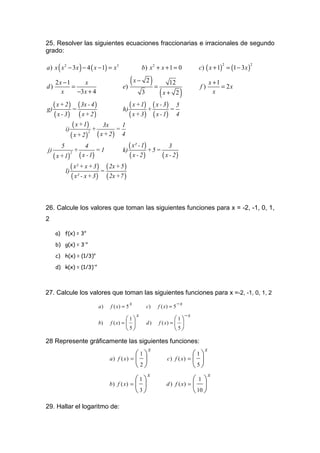 25. Resolver las siguientes ecuaciones fraccionarias e irracionales de segundo
grado:

a ) x ( x 2 − 3 x ) − 4 ( x − 1) = x3                b) x 2 + x + 1 = 0              c) ( x + 1) = (1 − 3 x )
                                                                                                2               2




d)
     2x −1
           =
                x
                                        e)
                                             (x − 2) =              12
                                                                                     f)
                                                                                           x +1
                                                                                                = 2x
       x     −3 x + 4                                3        (x + 2)                        x

g)
   ( x + 2 ) = ( 3x - 4 )            h)
                                        ( x +1) + ( x - 3 ) = 5
   ( x - 3 ) ( x+ 2 )                   ( x + 3 ) ( x - 1) 4
         i)
              ( x +1) + 3x = 1
            ( x + 2) ( x + 2) 4
                      2




j)
       5
               +
                    4
                         =1          k)
                                        ( x² - 1) + 5 = 3
   ( x +1) ( x - 1)
            2
                                        ( x - 2)       ( x - 2)
         l)
            ( x² + x + 3 ) = ( 2x + 5 )
             ( x² - x + 3 ) ( 2x +7 )


26. Calcule los valores que toman las siguientes funciones para x = -2, -1, 0, 1,
2

     a) f(x) = 3x

     b) g(x) = 3-x

     c) h(x) = (1/3)x

     d) k(x) = (1/3)-x



27. Calcule los valores que toman las siguientes funciones para x =-2, -1, 0, 1, 2
                                             x                             −x
                          a)    f ( x) = 5               c)   f ( x) = 5
                                                 x                              −x
                                         1                            1
                          b)    f ( x) =               d)   f ( x) =   
                                         5                            5

28 Represente gráficamente las siguientes funciones:
                                                         x                             x
                                              1                                1
                                a)   f ( x) =                    c)   f ( x) =  
                                              2                                5
                                                         x                                 x
                                              1                                1
                                b)   f ( x) =                   d)    f ( x) =  
                                              3                                 10 

29. Hallar el logaritmo de:
 