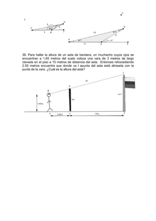 36. Para hallar la altura de un asta de bandera, un muchacho cuyos ojos se
encuentran a 1.65 metros del suelo coloca una vara de 3 metros de largo
clavada en el piso a 15 metros de distancia del asta. Entonces retrocediendo
2.55 metros encuentra que donde va l apunta del asta está alineada con la
punta de la vara. ¿Cuál es la altura del asta?
 