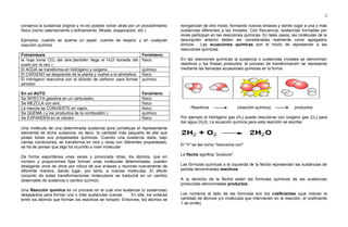 2
conserva la sustancia original y no es posible volver atrás por un procedimiento
físico (como calentamiento o enfriamiento, filtrado, evaporación, etc.)
Ejemplos: cuando se quema un papel, cuando se respira, y en cualquier
reacción química.
Fotosíntesis Fenómeno
la hoja toma CO2 del aire,(también llega el H2O tomada del
suelo por la raíz )
físico
El AGUA se transforma en hidrógeno y oxígeno químico
El OXÍGENO se desprende de la planta y vuelve a la atmósfera físico
El hidrógeno reacciona con el dióxido de carbono para formar
almidón
químico
En un AUTO Fenómeno
Se INYECTA gasolina en un carburador, físico
Se MEZCLA con aire, físico
La mezcla se CONVIERTE en vapor, físico
Se QUEMA ( y los productos de la combustión ) químico
Se EXPANDEN en el cilindro físico
Una molécula de una determinada sustancia pura constituye el representante
elemental de dicha sustancia, es decir, la cantidad más pequeña de ella que
posee todas sus propiedades químicas. Cuando una sustancia dada, bajo
ciertas condiciones, se transforma en otra u otras con diferentes propiedades,
se ha de pensar que algo ha ocurrido a nivel molecular.
De forma espontánea unas veces y provocada otras, los átomos, que en
número y proporciones fijas forman unas moléculas determinadas, pueden
desligarse unos de otros por rotura de sus enlaces y reunirse nuevamente de
diferente manera, dando lugar, por tanto, a nuevas moléculas. El efecto
conjunto de estas transformaciones moleculares se traducirá en un cambio
observable de sustancia o cambio químico.
Una Reacción química es un proceso en el cual una sustancia (o sustancias)
desaparece para formar una o más sustancias nuevas. En ella, los enlaces
entre los átomos que forman los reactivos se rompen. Entonces, los átomos se
reorganizan de otro modo, formando nuevos enlaces y dando lugar a una o más
sustancias diferentes a las iniciales. Con frecuencia, sustancias formadas por
iones participan en las reacciones químicas. En tales casos, las moléculas de la
descripción anterior deben ser consideradas realmente como agregados
iónicos. Las ecuaciones químicas son el modo de representar a las
reacciones químicas.
En las reacciones químicas la sustancia o sustancias iníciales se denominan
reactivos y las finales productos; el proceso de transformación se representa
mediante las llamadas ecuaciones químicas en la forma:
Reactivos (reacción química) productos
Por ejemplo el hidrógeno gas (H2) puede reaccionar con oxígeno gas (O2) para
dar agua (H20). La ecuación química para esta reacción se escribe:
El "+" se lee como "reacciona con"
La flecha significa "produce".
Las fórmulas químicas a la izquierda de la flecha representan las sustancias de
partida denominadas reactivos.
A la derecha de la flecha están las formulas químicas de las sustancias
producidas denominadas productos.
Los números al lado de las formulas son los coeficientes (que indican la
cantidad de átomos y/o moléculas que intervienen en la reacción, el coeficiente
1 se omite).
 