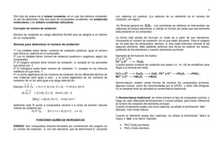 5
Otro tipo de enlace es el enlace covalente, en el cual dos átomos comparten
un par de electrones. Hay dos tipos de compuestos covalentes: las sustancias
moleculares y los sólidos covalentes reticulares.
Concepto de número de oxidación
Número de oxidación es carga eléctrica formal que se asigna a un átomo
en un compuesto.
Normas para determinar el número de oxidación
1º Los metales todos tienen números de oxidación positivos, igual al número
que indica su valencia en el compuesto.
2º Los no metales tienen número de oxidación positivos o negativos, según los
compuestos.
3º El oxígeno siempre tiene número de oxidación -2, excepto en los peróxidos
que actúa con -1.
4º El hidrógeno suele tener número de oxidación +1, excepto en los hidruros
metálicos en que tiene -1.
5º La suma algebraica de los números de oxidación de los diferentes átomos de
una molécula será igual a cero ; y la suma algebraica de los números de
oxidación de un ión será igual a la carga neta del ión.
+1 +3 -2
Ejemplo: H N O2  H (+1), N (+3), O (2) : +1+3+2(2)= 0
+6 -2
[S O4 ] 2
 S (+6), O (2) : +6+4(2)= 2
[NH4]+
 N(-3), H(+1), : -3+4(+1)=+1
Aplicando este 5º punto a compuestos neutros o a iones se podrían calcular
índices de oxidación así :
H3 Px
O4 ; 3(+1) + x + 4(-2) = 0 ; x = +5
FUNCIONES QUÍMICAS INORGÁNICAS
ÓXIDOS: Son compuestos binarios formados por combinación del oxígeno en
su número de oxidación –2, con otro elemento, que se denominará E, actuando
con valencia (n) positiva. (La valencia de un elemento es el número de
oxidación, sin signo).
Su fórmula general es: E2On. Los subíndices se obtienen al intercambiar las
valencias de ambos elementos, e indican el número de veces que ese elemento
está presente en el compuesto.
La forma más simple de formular un óxido es a partir de sus elementos,
conociendo el número de oxidación con el que están actuando. Para el oxígeno
es, en este tipo de compuestos, siempre -2; solo resta entonces conocer el del
segundo elemento. Más adelante veremos otra forma de obtener los óxidos,
partiendo de los elementos y usando reacciones químicas.
Ejemplos de formulación de óxidos:
Li+ y O2-
Li2
O
Fe3+
y O2-
Fe2O3
Cuando ambos números de oxidación son pares (+2, +4, +6) se simplifican para
llegar a la fórmula del óxido:
Ca2
+ y O2-
Ca2O2 CaO ; Pb4+
y O-2
Pb2O4 PbO2 ;
Mn6+
y O2-
Mn2O6 MnO3
Nomenclatura: existen varias formas de nombrar los compuestos químicos,
algunas nuevas, como las recomendadas por la IUPAC, y otras más antiguas.
En el presente texto se abordará la nomenclatura tradicional.
3) Nomenclatura tradicional: se indica primero el tipo de compuesto químico, y
luego se usan diferentes terminaciones e incluso prefijos, para hacer referencia
al número de oxidación del elemento principal.
Cuando el elemento posee una única valencia, se añade la terminación “ico”.
Ejemplo: CaO Oxido cálcico
Cuando el elemento posee dos valencias, se añade la terminación “ico”a la
mayor y “oso” a la menor. Ejemplo:
 PbO Oxido plumboso
 PbO2 Oxido plúmbico
 