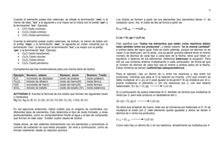 6
Cuando el elemento posee tres valencias, se añade la terminación “oso” a la
menor de ellas, “ico” a la siguiente y a la mayor se la indica con el prefijo “per” y
la terminación “ico”. Ejemplo:
 CrO Oxido cromoso
 Cr2O3 Oxido crómico
 CrO3 Oxido percrómico
Cuando el elemento posee cuatro valencias, se indican, la menor de todas con
el prefijo “hipo” y la terminación “oso”, la siguiente en orden creciente por la
terminación “oso”, la tercera por la terminación “ico” y la mayor con el prefijo
“per” y la terminación “ico”. Ejemplo:
 Cl2O Oxido hipocloroso
 Cl2O3 Oxido cloroso
 Cl2O5 Oxido clórico
 Cl2O7 Oxido perclórico
Comparemos las tres nomenclaturas para una misma serie de óxidos:
Ejemplo Nomenc. sistem. Nomenc. stock Nomenc. Tradic.
K2O monóxido de dipotasio óxido de potasio óxido potásico
Fe2O3 trióxido de dihierro óxido de hierro(III) óxido férrico
FeO monóxido de hierro óxido de hierro(II) óxido ferroso
SnO2 dióxido de estaño óxido de estaño (IV) óxido estánnico
ACTIVIDAD 2: Escriba la fórmula de los óxidos que forman los siguientes iones
y nómbrelos.
Mg (II), Ag (I), Br (I), Cl (III), Zn (II), Fe (III), Cu (II), I (VII), Br (V).
En los ejercicios anteriores, habrá notado que el oxígeno se combinaba con
diferentes tipos de elementos. Esto determina el tipo de óxido formado, y otras
particularidades, como su comportamiento frente al agua y el tipo de compuesto
que forman en este caso. Existen cuatro clases de óxidos:
Hasta ahora, se han obtenido directamente con los elementos y conociendo el
número de oxidación en que estos actuaban. Se verá a continuación, como se
forman realmente, desde su reacción química.
Los óxidos se forman a partir de sus elementos (los elementos tienen n° de
oxidación cero). Así, el óxido de litio se forma a partir de:
Li (s) + O2 (g) Li2O (s)
Li (s) + O2 (g) = Li2O (s)
Esto significa que “todos los elementos que están como reactivos deben
estar también entre los productos”, y deben estarlo “en la misma cantidad”
a ambos lados del signo igual. Esto es cierto además, porque los átomos no se
crean ni se destruyen, por lo tanto, una ecuación química deberá tener el mismo
número de átomos de cada tipo a cada lado de la flecha, tiene que haber un
equilibrio o balance de los elementos. Debemos balancear la ecuación. Para
ello se usa números enteros multiplicando a cada compuesto, de forma tal que
el número de átomos de cada tipo sea el mismo a ambos lados de la flecha.
Estos números se llaman coeficientes estequiométricos.
Para el ejemplo, hay un átomo de Li entre los reactivos y dos entre los
productos, mientras que para el O la relación es inversa. ¿Por qué número se
debe multiplicar al Li y/o al O para igualar la ecuación? Si se empieza por el Li,
podría multiplicar el elemento Li (en los reactivos) por 2, con eso estaría
balanceado: 2Li (s) + O2 (g) Li2O (s)
Si a continuación se quiere balancear el O, también se tendría que multiplicar el
óxido por 2, pero esto produce un desbalance del Li.
2Li (s) + O2 (g) 2 Li2O (s)
Se tiene que empezar de nuevo, esta vez se comienza por balancear el O. Si se
multiplica el óxido por 2, este elemento queda igualado y ahora se tienen 4
átomos de Li entre los productos,
Li (s) + O2 (g) Li2O (s)
Como solo hay un átomo de Li en los reactivos, simplemente se multiplica por 4.
 