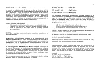 7
4 Li (s) + O2 (g) 2 Li2O (s)
La ecuación ya está balanceada. Si ahora se lee, dice que “4 átomos de Li se
combinan con dos moléculas de Oxígeno para formar 2 moléculas de óxido de
litio”. (¿Nótese que al hablar de Oxígeno se llamó “molécula”, al Litio “átomo” y
al óxido “fórmula unidad”? Es porque los átomos de oxígeno están unidos
formando una molécula, un compuesto de estructura definida: 2 átomos de O,
unidos por un tipo de enlace llamado covalente; el Litio es un metal, con una
estructura diferente y el óxido es un compuesto formado por iones, también en
una estructura definida, pero con un enlace llamado iónico.
Es muy importante tener en cuenta:
 Solo se pueden modificar los coeficientes, pero nunca los subíndices.
 Las letras entre paréntesis a la derecha de cada compuesto indican su
estado de agregación, es decir, si son sólidos (s), líquidos (l), gaseosos
(g) o acuosos (ac).
ACTIVIDAD 3: escriba la reacción de formación de los óxidos que obtuvo en los
ejercicios anteriores.
HIDRÓXIDOS: son compuestos formados por la combinación del grupo
hidroxilo u oxidrilo (OH-) y un catión, generalmente metálico. El grupo OH– es
un ión poliatómico con carga negativa –1, y a los efectos de la nomenclatura, se
lo trata como si fuera un solo elemento con número de oxidación –1. Por esto
los hidróxidos son considerados compuestos seudobinarios.
Su fórmula genérica es: Me (OH)n Donde Me es el catión y el subíndice “n” es
su valencia. Ésta siempre se escribe fuera de un paréntesis que incluye al
oxidrilo, porque significa que multiplica los dos elementos que lo componen, y
se interpreta como el número de oxidrilos necesarios para neutralizar la carga
de ese catión. El subíndice del catión siempre es 1 (no se escribe) por lo que
dijimos antes respecto a la carga del oxidrilo.
Para formularlos, nuevamente la manera más simple es partir desde el catión y
el oxidrilo, ambos con su número de oxidación. Por ejemplo:
Na+ (ac) y OH– (ac) NaOH (ac)
Mg2+
(ac) y OH– (ac) Mg(OH)2 (ac)
Al3+
(ac) y OH– (ac) Al(OH)3 (ac)
Para nombrarlos, se puede usar la nomenclatura tradicional, indicando que el
tipo de compuesto es un “hidróxido” y usando las terminaciones adecuadas,
según las mismas reglas que los óxidos; o referirlo como “hidróxido de”
seguido del nombre del catión. Cuando el catión es un metal, se agrega su
número de oxidación entre paréntesis y en números romanos. En el caso de los
ejemplos anteriores, sería:
 NaOH Hidróxido sódico o Hidróxido de Sodio (I)
 Mg(OH)2 Hidróxido magnésico o Hidróxido de Magnesio (II)
 Al(OH)3 Hidróxido alumínico o Hidróxido de Aluminio (III)
Cuando el elemento presenta un único número de oxidación se acepta que no
se indique el mismo, pues se supone conocido.
ACTIVIDAD 4: formular y/o nombrar los hidróxidos de los siguientes iones:
Mg (II), Ag (I), Zn (II), Fe (III), Cu (I)
Hidróxido de potasio, Hidróxido cálcico, Hidróxido ferroso, Hidróxido de sodio,
Hidróxido de zinc, Hidróxido cúprico, Hidróxido de magnesio.
Los óxidos básicos u óxidos metálicos (que resulta de la combinación de el
oxígeno con un elemento metálico), produce al mezclarse con agua, los
hidróxidos. Esta “mezcla” con agua es una reacción química. Tanto la reacción
química como la ecuación química que la representa, se escriben de forma
similar a como se hace con los óxidos. Y por supuesto, también se balanceará.
Ejemplos:
Na2O (s) + H2O (l) NaOH (ac)
MgO (s) + H2O (l) Mg(OH)2 (ac)
Al2O3 (s) (s) + H2O (l) Al(OH)3 (ac)
 