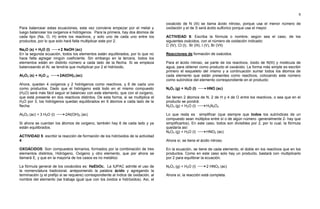 8
Para balancear estas ecuaciones, esta vez conviene empezar por el metal y
luego balancear los oxígenos e hidrógenos. Para la primera, hay dos átomos de
cada tipo (Na, O, H) entre los reactivos, y solo uno de cada uno entre los
productos, por lo que solo hará falta multiplicar este por 2.
Na2O (s) + H2O (l) 2 NaOH (ac)
En la segunda ecuación, todos los elementos están equilibrados, por lo que no
hace falta agregar ningún coeficiente. Sin embargo en la tercera, todos los
elementos están en distinto número a cada lado de la flecha. Si se empieza
balanceando el Al, se tendría que multiplicar por 2 el hidróxido,
Al2O3 (s) + H2O (l) 2Al(OH)3 (ac)
Ahora, quedan 4 oxígenos y 2 hidrógenos como reactivos, y 6 de cada uno
como productos. Dado que el hidrógeno está todo en el mismo compuesto
(H2O) será más fácil seguir el balanceo con este elemento, que con el oxígeno,
que está presente en dos reactivos distintos. De esta forma, si se multiplica el
H2O por 3, los hidrógenos quedan equilibrados en 6 átomos a cada lado de la
flecha.
Al2O3 (ac) + 3 H2O (l) 2Al(OH)3 (ac)
Si ahora se cuentan los átomos de oxígeno, también hay 6 de cada lado y ya
están equilibrados.
ACTIVIDAD 5: escribir la reacción de formación de los hidróxidos de la actividad
4.
OXOÁCIDOS: Son compuestos ternarios, formados por la combinación de tres
elementos distintos, Hidrógeno, Oxígeno y otro elemento, que por ahora se
llamará E, y que en la mayoría de los casos es no metálico
La fórmula general de los oxoácidos es: HaEbOc. La IUPAC admite el uso de
la nomenclatura tradicional, anteponiendo la palabra ácido y agregando la
terminación (y el prefijo si se requiere) correspondiente al índice de oxidación, al
nombre del elemento (se trabaja igual que con los óxidos e hidróxidos). Así, el
oxoácido de N (III) se llama ácido nitroso, porque usa el menor número de
oxidación y el de S será ácido sulfúrico porque usa el mayor.
ACTIVIDAD 6: Escriba la fórmula o nombre, según sea el caso, de los
siguientes oxácidos, con el número de oxidación indicado:
C (IV), Cl (I), Br (III), I (V), Br (VII)
Reacciones de formación de oxácidos.
Para el ácido nitroso, se parte de los reactivos, óxido de N(III) y molécula de
agua, para obtener como producto el oxoácido. La forma más simple es escribir
primero el esqueleto del mismo y a continuación sumar todos los átomos de
cada elemento que están presentes como reactivos, colocando este número
como subíndice del elemento correspondiente en el producto:
N2O3 (g) + H2O (l) HNO (ac)
Se tienen 2 átomos de N, 2 de H y 4 de O entre los reactivos, o sea que en el
producto se pondrá:
N2O3 (g) + H2O (l) H2N2O4
Lo que resta es simplificar (que siempre que todos los subíndices de un
compuesto sean múltiplos entre sí o de algún número -generalmente 2- hay que
simplificarlos). En este caso, todos son divisibles por 2, por lo cual, la fórmula
quedaría así:
N2O3 (g) + H2O (l) HNO2 (ac)
Ahora sí, se tiene el ácido nitroso.
En la ecuación, se tiene de cada elemento, el doble en los reactivos que en los
productos. Como en este caso solo hay un producto, bastará con multiplicarlo
por 2 para equilibrar la ecuación.
N2O3 (g) + H2O (l) 2 HNO2 (ac)
Ahora sí, la reacción está completa.
 