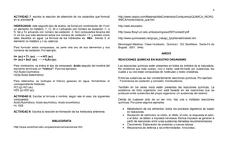 9
ACTIVIDAD 7: escriba la reacción de obtención de los oxoácidos que formuló
en la actividad 6
HIDRÁCIDOS: este segundo tipo de ácidos, se forma por combinación de H con
un elemento no metálico, F, Cl, Br o I actuando con número de oxidación -1, o
S, Se y Te actuando con número de oxidación -2. Son compuestos binarios del
H, en los que este elemento actúa con número de oxidación +1, y existen como
tales disueltos en agua. La fórmula de los hidrácidos es: HEn Siendo E el
elemento no metálico y n su valencia.
Para formular estos compuestos, se parte otra vez de sus elementos y sus
números de oxidación. Por ejemplo:
H+ (ac) + Cl- (ac) HCl (ac)
H+ (ac) + Se2- (ac) H2Se (ac)
Para nombrarlos, se indica el tipo de compuesto, ácido seguido del nombre del
elemento terminado en “hídrico”. Para los ejemplos:
HCl Ácido Clorhídrico
H2Se Ácido Selenhídrico
Para obtenerlos, se burbujea el hidruro gaseoso en agua, formándose el
correspondiente hidrácido.
HCl (g) HCl (ac)
H2S (s) H2S (ac)
ACTIVIDAD 8: Escriba la formula o nombre, según sea el caso, los siguientes
compuestos.
Acido fluorhídrico, Acido telurhídrico, Acido bromhídrico.
HI, H2S
ACTIVIDAD 9: Escriba la reacción de formación de los hidrácidos anteriores.
BIBLIOGRAFÍA
http://www.amschool.edu.sv/paes/science/reacciones.htm
http://www.cespro.com/Materias/MatContenidos/Contquimica/QUIMICA_INORG
ANICA/nomenclatura_qca.htm
http://web.educastur
http://www.fbioyf.unr.edu.ar/textos/ingreso2007/unidad2.pdf
http://www.quimicaweb.net/grupo_trabajo_fyq3/tema6/index6.htm
Mondragón Martinez, César Humberto. Química I. Ed. Santillana. Santa Fe de
Bogotá. 2001. 344p.
ANEXO
REACCIONES QUÍMICAS EN NUESTRO ORGANISMO
Las reacciones químicas están presentes en todos los ámbitos de la naturaleza.
No olvidemos que todo cuerpo, vivo o inerte, está formado por sustancias, las
cuales a su vez están compuestas de moléculas o redes cristalinas.
Entre las sustancias se dan constantemente reacciones químicas. Por ejemplo:
- Fenómenos de oxidación y corrosión. Combustiones.
También en los seres vivos están presentes las reacciones químicas. La
existencia de todo organismo vivo está basada en las reacciones que se
producen entre sustancias del propio organismo y/o sustancias del exterior.
Detrás de cualquier acto de un ser vivo, hay una o múltiples reacciones
químicas. Por poner algunos ejemplos:
 Metabolismo de los alimentos: todos los procesos digestivos se basan
en reacciones.
 Recepción de estímulos: la visión, el olfato, el oído, la respuesta al calor,
o al dolor, se deben a impulsos nerviosos. Dichos impulsos se generan a
partir de reacciones entre unas sustancias llamadas neurotransmisores.
 Crecimiento: Elaboración de proteínas y nuevas células
 Mecanismos de defensa a las enfermedades. Inmunidad.
 