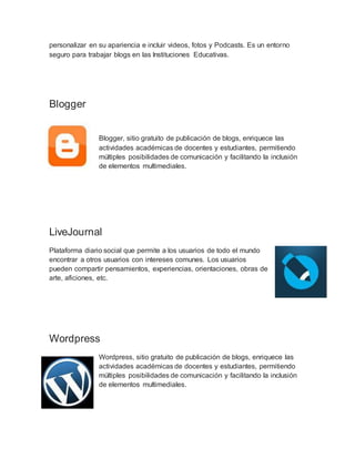 personalizar en su apariencia e incluir videos, fotos y Podcasts. Es un entorno
seguro para trabajar blogs en las Instituciones Educativas.
Blogger
Blogger, sitio gratuito de publicación de blogs, enriquece las
actividades académicas de docentes y estudiantes, permitiendo
múltiples posibilidades de comunicación y facilitando la inclusión
de elementos multimediales.
LiveJournal
Plataforma diario social que permite a los usuarios de todo el mundo
encontrar a otros usuarios con intereses comunes. Los usuarios
pueden compartir pensamientos, experiencias, orientaciones, obras de
arte, aficiones, etc.
Wordpress
Wordpress, sitio gratuito de publicación de blogs, enriquece las
actividades académicas de docentes y estudiantes, permitiendo
múltiples posibilidades de comunicación y facilitando la inclusión
de elementos multimediales.
 