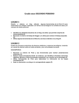 Grado once SEGUNDO PERIODO
LOGRO 1
Diseña y elabora un blog utilizado algunas herramientas de la Web 2.0 para
sistematizar los trabajos realizados con temas de tecnología en el contexto de clase y en
campos de interés personal
 Identifica las utilidadeseducativas de un blog y los sitios que permiten alojarlos de
manera gratuita (C)
 Reconoce el entorno de trabajo de blogger y lo utiliza para realizar el trabajo propuesto.
(C)
 Utiliza algunas herramientas de la Web 2.0 y las hace evidentes en su blog (P)
LOGRO 2
Evalúa los procesos productivos de diversos artefactos y sistemas tecnológicos teniendo
en cuenta los efectos sobre el medio ambiente y las comunidades humanas.
DESEMPEÑOS
 Reconoce el entorno de Presi y sus herramientas para realizar presentaciones
dinámicas. (C)
 Elabora mapas conceptuales donde se evidencia que Identifica la finalidad, elementos,
objetivos, géneros y ciclos los procesos productivos y su relación con la tecnología (C)
 Utiliza herramientas de Prezi para sistematizar la información de los mapas
conceptuales (P)
 Sube la información a su blog en la correspondiente página (P)
 